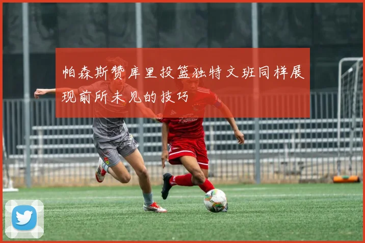 帕森斯赞库里投篮独特文班同样展现前所未见的技巧