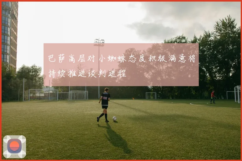 巴萨高层对小蜘蛛态度积极满意将持续推进谈判进程