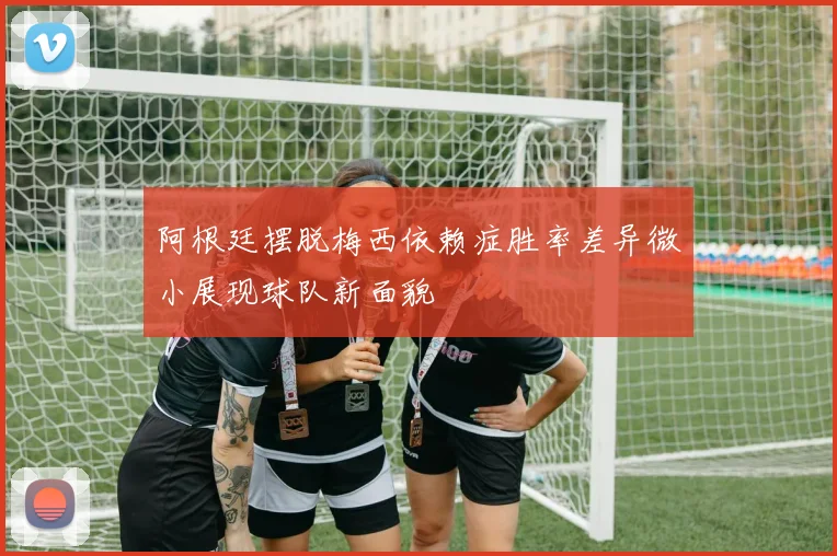 阿根廷摆脱梅西依赖症胜率差异微小展现球队新面貌