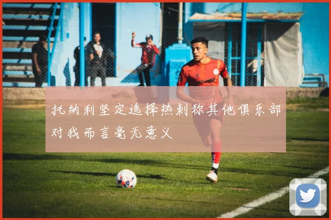 托纳利坚定选择热刺称其他俱乐部对我而言毫无意义