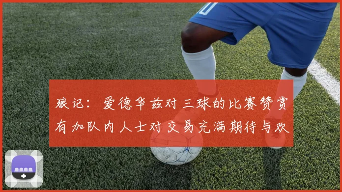 狼记：爱德华兹对三球的比赛赞赏有加队内人士对交易充满期待与欢欣