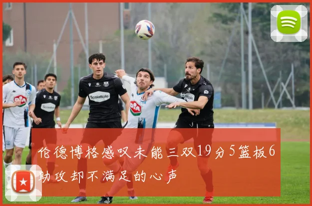 伦德博格感叹未能三双19分5篮板6助攻却不满足的心声