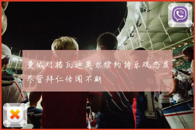 曼城对格瓦迪奥尔续约持乐观态度尽管拜仁传闻不断