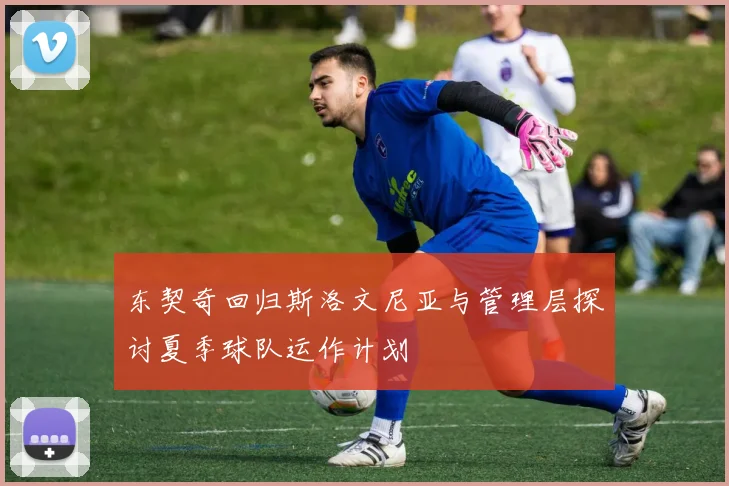 东契奇回归斯洛文尼亚与管理层探讨夏季球队运作计划