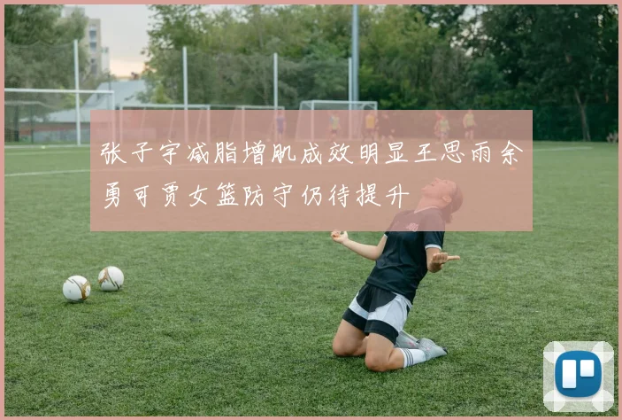 张子宇减脂增肌成效明显王思雨余勇可贾女篮防守仍待提升