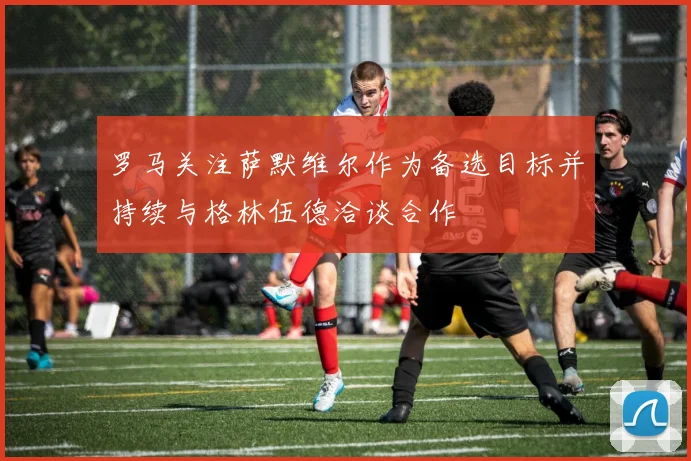 罗马关注萨默维尔作为备选目标并持续与格林伍德洽谈合作