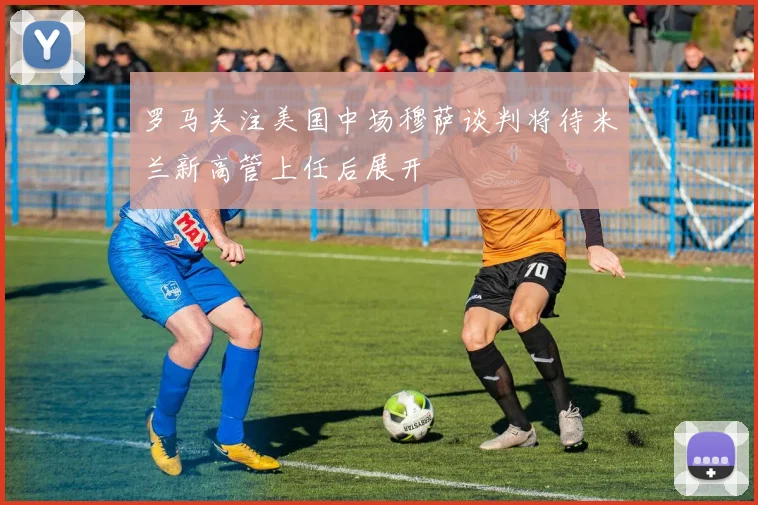罗马关注美国中场穆萨谈判将待米兰新高管上任后展开