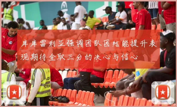 库库雷利亚强调团队团结能提升表现期待全取三分的决心与信心