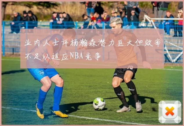 业内人士评杨瀚森潜力巨大但效率不足以适应NBA竞争