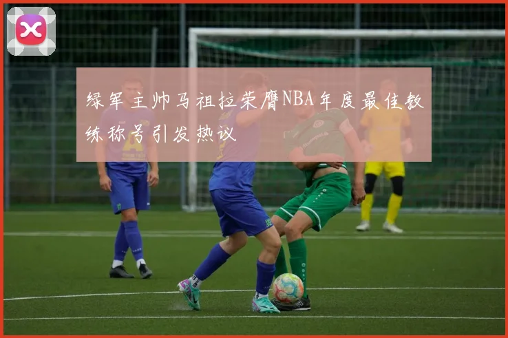 绿军主帅马祖拉荣膺NBA年度最佳教练称号引发热议