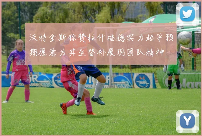 沃特金斯称赞拉什福德实力超乎预期愿意为其坐替补展现团队精神