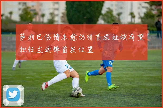 萨利巴伤情未愈仍将首发杜埃有望担任左边锋首发位置